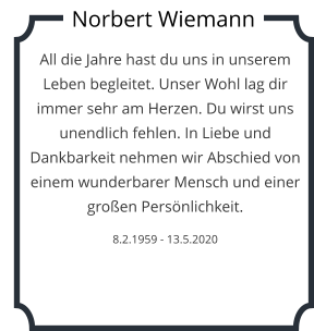 All die Jahre hast du uns in unserem Leben begleitet. Unser Wohl lag dir immer sehr am Herzen. Du wirst uns unendlich fehlen. In Liebe und Dankbarkeit nehmen wir Abschied von einem wunderbarer Mensch und einer großen Persönlichkeit.   8.2.1959 - 13.5.2020 Norbert Wiemann